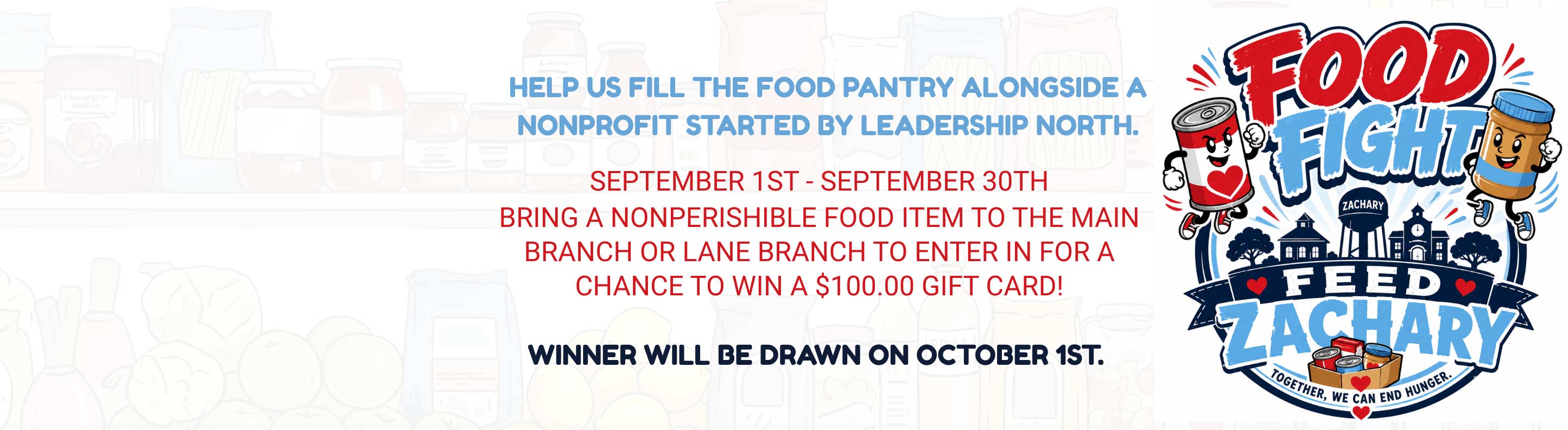 Food Fight Feed Zachary. Help us fill the food pantry alongside a nonprofit started by leadership north. September 1st - September 20th bring a nonperishible food item to the main branch or lane branch to enter in for a chance to win a $100.00 gift card! winner will be drawn on october 1st.
